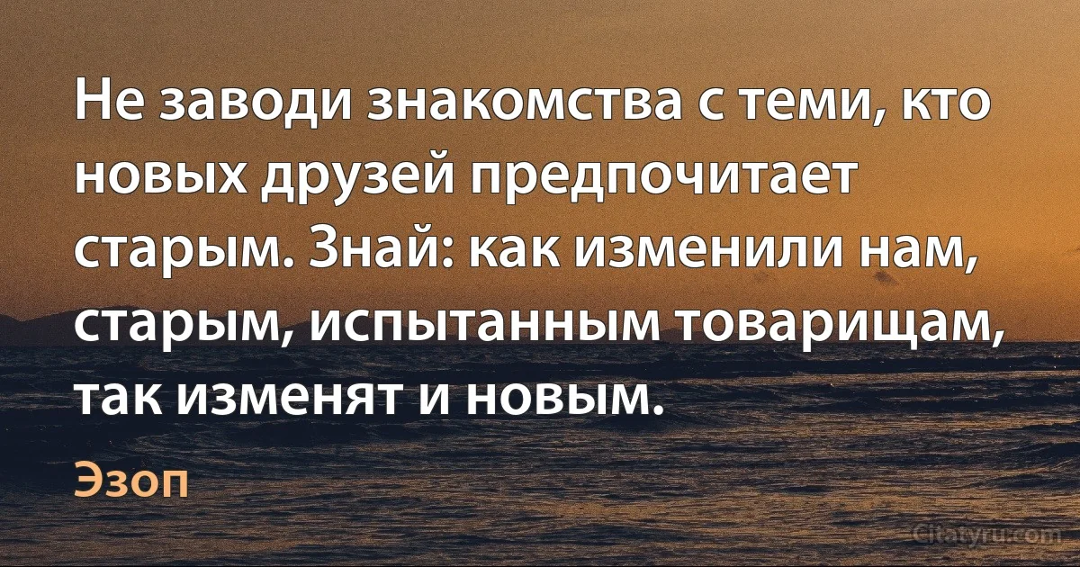 Не заводи знакомства с теми, кто новых друзей предпочитает старым. Знай: как изменили нам, старым, испытанным товарищам, так изменят и новым. (Эзоп)