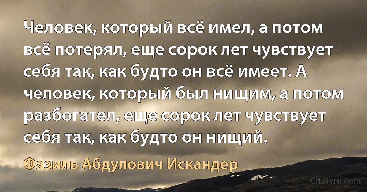 Человек, который всё имел, а потом всё потерял, еще сорок лет чувствует себя так, как будто он всё имеет. А человек, который был нищим, а потом разбогател, еще сорок лет чувствует себя так, как будто он нищий. (Фазиль Абдулович Искандер)