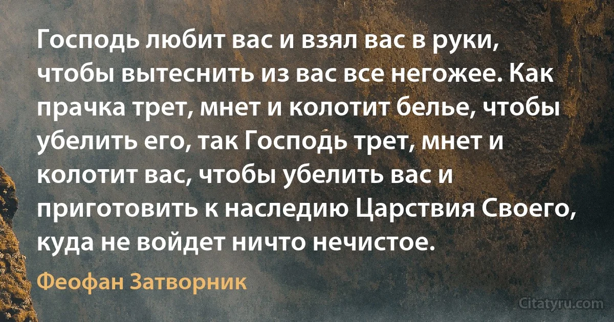 Господь любит вас и взял вас в руки, чтобы вытеснить из вас все негожее. Как прачка трет, мнет и колотит белье, чтобы убелить его, так Господь трет, мнет и колотит вас, чтобы убелить вас и приготовить к наследию Царствия Своего, куда не войдет ничто нечистое. (Феофан Затворник)