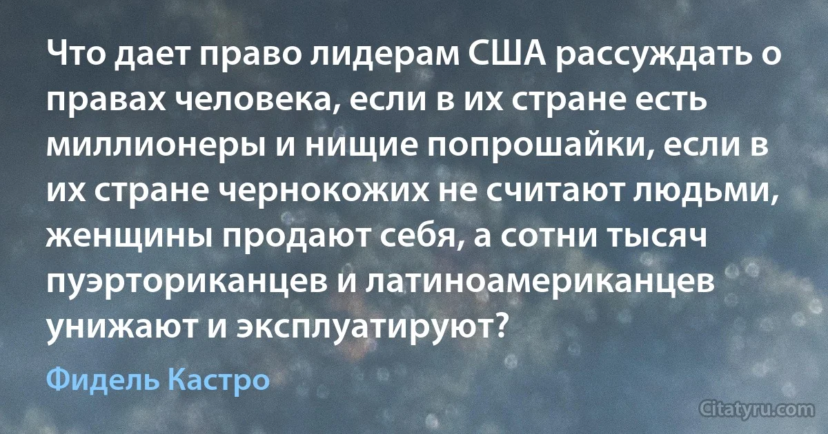 Что дает право лидерам США рассуждать о правах человека, если в их стране есть миллионеры и нищие попрошайки, если в их стране чернокожих не считают людьми, женщины продают себя, а сотни тысяч пуэрториканцев и латиноамериканцев унижают и эксплуатируют? (Фидель Кастро)