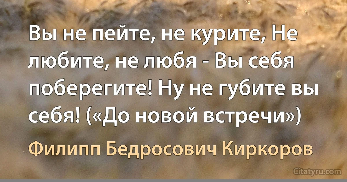 Вы не пейте, не курите, Не любите, не любя - Вы себя поберегите! Ну не губите вы себя! («До новой встречи») (Филипп Бедросович Киркоров)