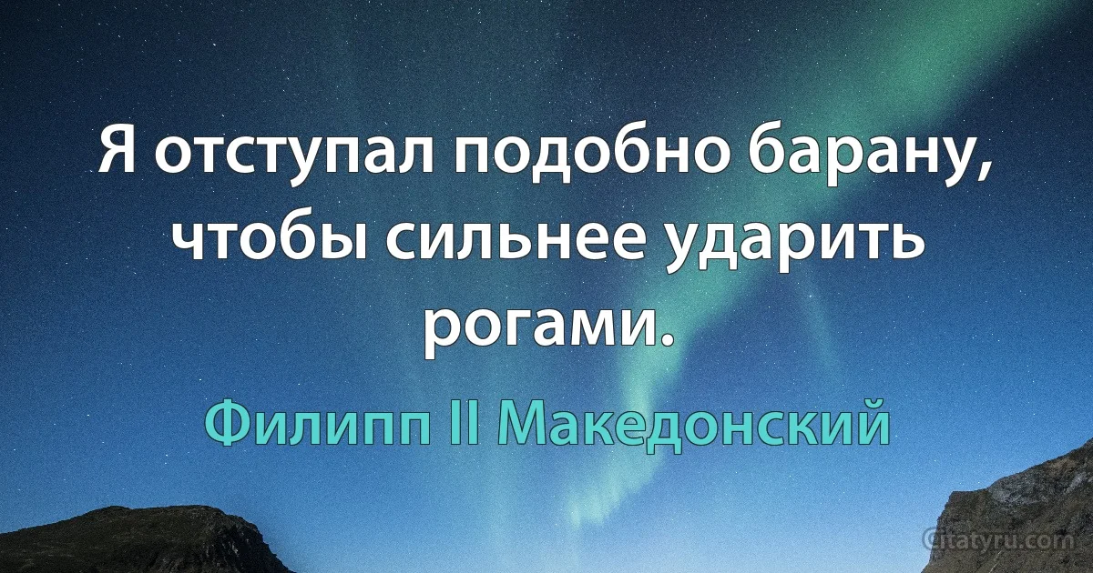 Я отступал подобно барану, чтобы сильнее ударить рогами. (Филипп II Македонский)