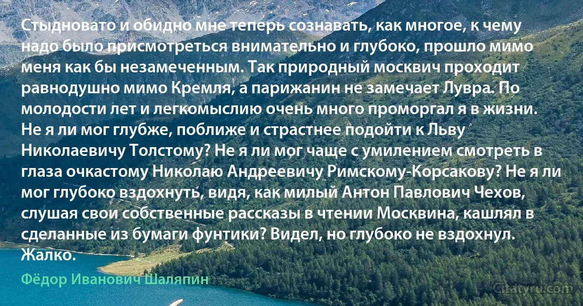 Стыдновато и обидно мне теперь сознавать, как многое, к чему надо было присмотреться внимательно и глубоко, прошло мимо меня как бы незамеченным. Так природный москвич проходит равнодушно мимо Кремля, а парижанин не замечает Лувра. По молодости лет и легкомыслию очень много проморгал я в жизни. Не я ли мог глубже, поближе и страстнее подойти к Льву Николаевичу Толстому? Не я ли мог чаще с умилением смотреть в глаза очкастому Николаю Андреевичу Римскому-Корсакову? Не я ли мог глубоко вздохнуть, видя, как милый Антон Павлович Чехов, слушая свои собственные рассказы в чтении Москвина, кашлял в сделанные из бумаги фунтики? Видел, но глубоко не вздохнул. Жалко. (Фёдор Иванович Шаляпин)