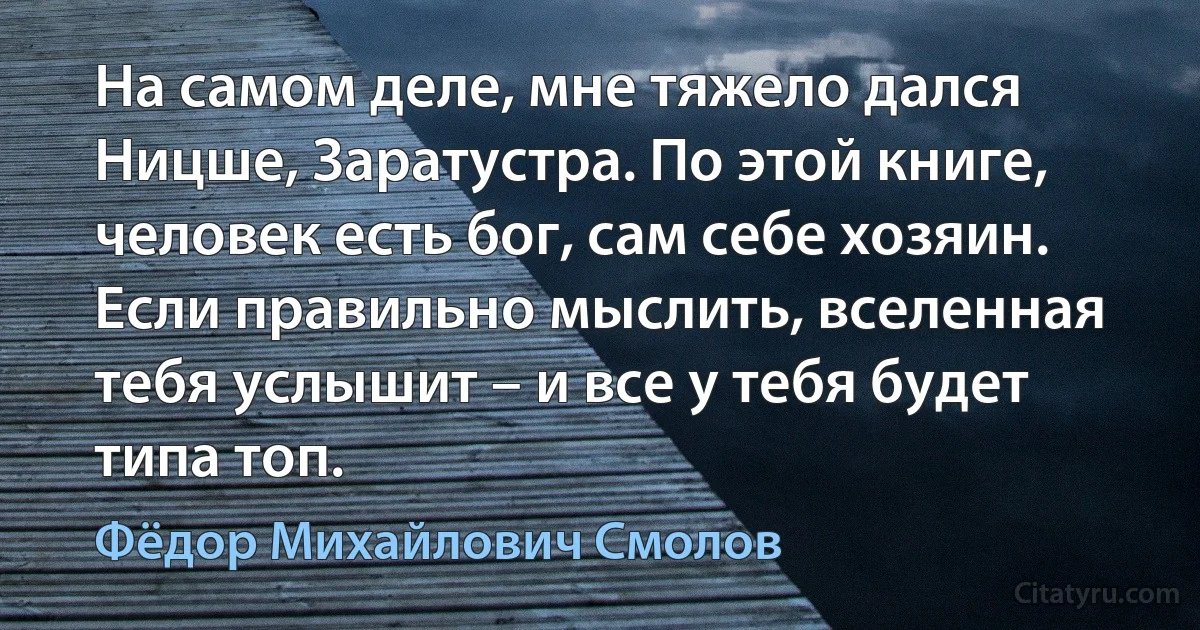 На самом деле, мне тяжело дался Ницше, Заратустра. По этой книге, человек есть бог, сам себе хозяин. Если правильно мыслить, вселенная тебя услышит – и все у тебя будет типа топ. (Фёдор Михайлович Смолов)