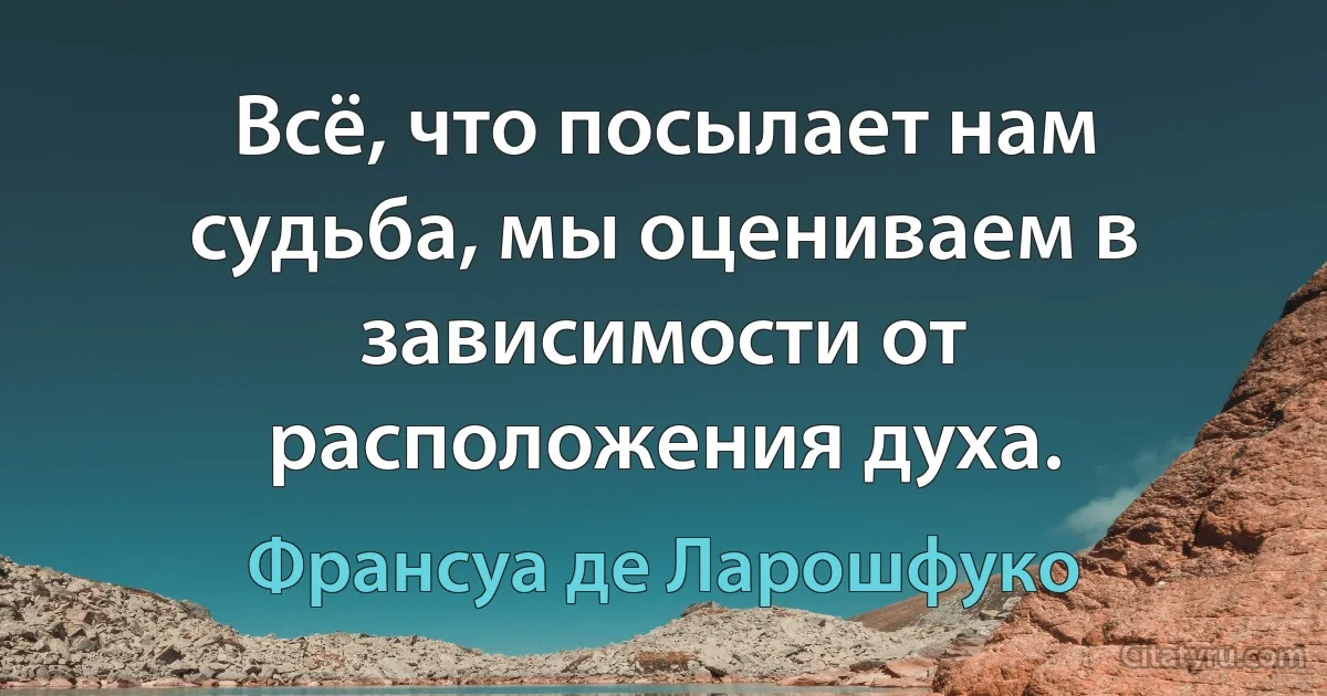 Всё, что посылает нам судьба, мы оцениваем в зависимости от расположения духа. (Франсуа де Ларошфуко)