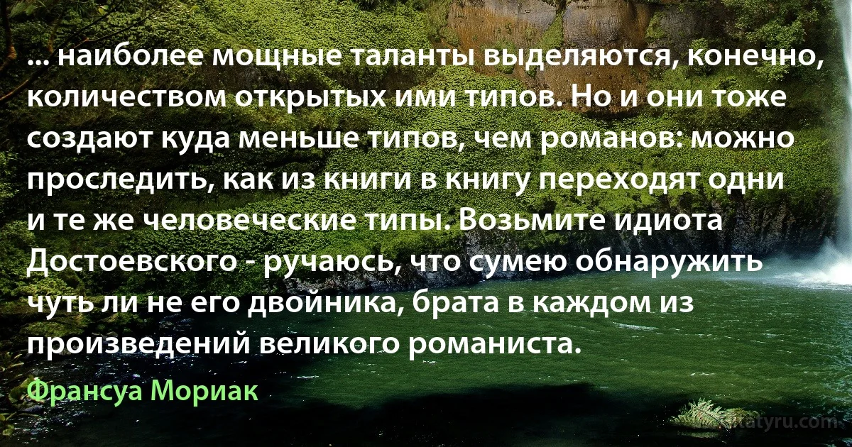 ... наиболее мощные таланты выделяются, конечно, количеством открытых ими типов. Но и они тоже создают куда меньше типов, чем романов: можно проследить, как из книги в книгу переходят одни и те же человеческие типы. Возьмите идиота Достоевского - ручаюсь, что сумею обнаружить чуть ли не его двойника, брата в каждом из произведений великого романиста. (Франсуа Мориак)