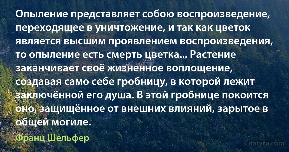 Опыление представляет собою воспроизведение, переходящее в уничтожение, и так как цветок является высшим проявлением воспроизведения, то опыление есть смерть цветка... Растение заканчивает своё жизненное воплощение, создавая само себе гробницу, в которой лежит заключённой его душа. В этой гробнице покоится оно, защищённое от внешних влияний, зарытое в общей могиле. (Франц Шельфер)