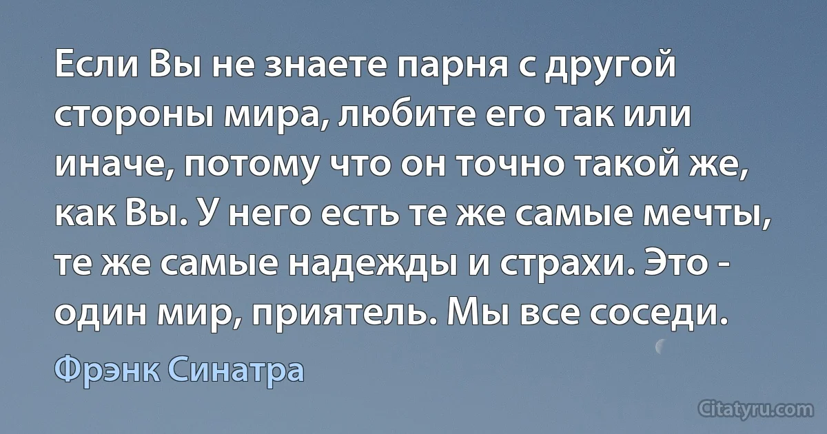 Если Вы не знаете парня с другой стороны мира, любите его так или иначе, потому что он точно такой же, как Вы. У него есть те же самые мечты, те же самые надежды и страхи. Это - один мир, приятель. Мы все соседи. (Фрэнк Синатра)