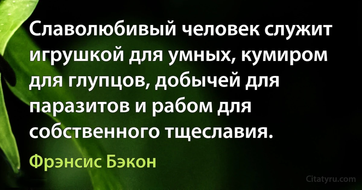 Славолюбивый человек служит игрушкой для умных, кумиром для глупцов, добычей для паразитов и рабом для собственного тщеславия. (Фрэнсис Бэкон)