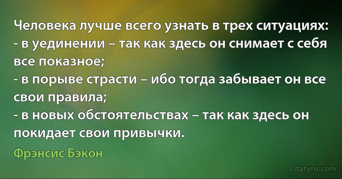 Человека лучше всего узнать в трех ситуациях:
- в уединении – так как здесь он снимает с себя все показное;
- в порыве страсти – ибо тогда забывает он все свои правила;
- в новых обстоятельствах – так как здесь он покидает свои привычки. (Фрэнсис Бэкон)