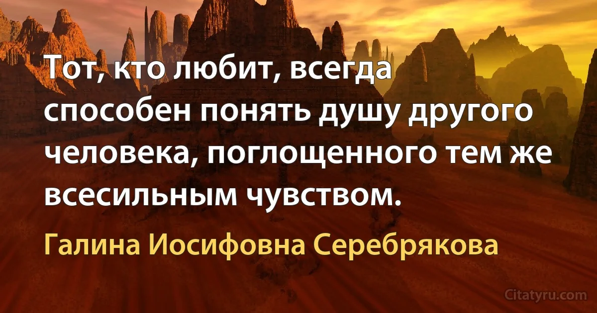 Тот, кто любит, всегда способен понять душу другого человека, поглощенного тем же всесильным чувством. (Галина Иосифовна Серебрякова)