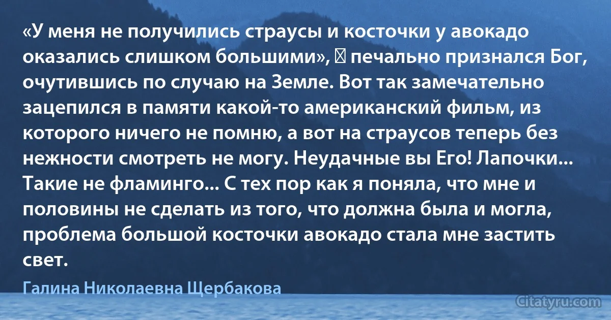 «У меня не получились страусы и косточки у авокадо оказались слишком большими», ― печально признался Бог, очутившись по случаю на Земле. Вот так замечательно зацепился в памяти какой-то американский фильм, из которого ничего не помню, а вот на страусов теперь без нежности смотреть не могу. Неудачные вы Его! Лапочки... Такие не фламинго... С тех пор как я поняла, что мне и половины не сделать из того, что должна была и могла, проблема большой косточки авокадо стала мне застить свет. (Галина Николаевна Щербакова)