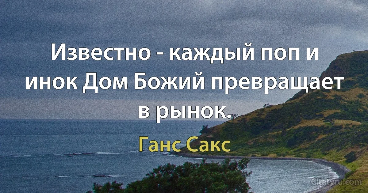 Известно - каждый поп и инок Дом Божий превращает в рынок. (Ганс Сакс)