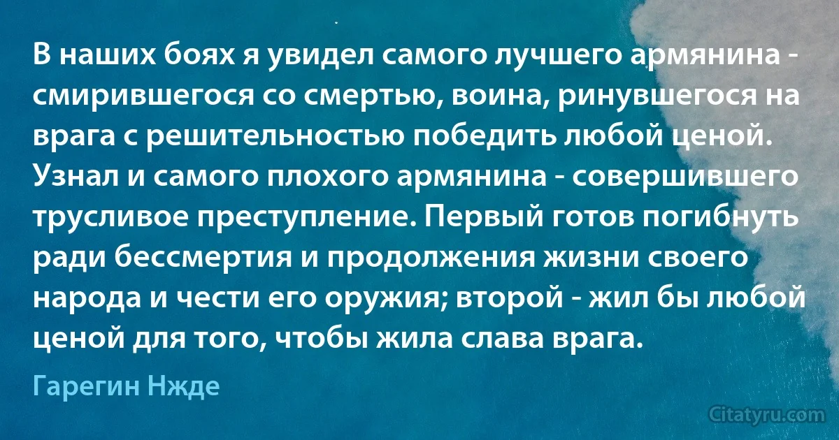 В наших боях я увидел самого лучшего армянина - смирившегося со смертью, воина, ринувшегося на врага с решительностью победить любой ценой. Узнал и самого плохого армянина - совершившего трусливое преступление. Первый готов погибнуть ради бессмертия и продолжения жизни своего народа и чести его оружия; второй - жил бы любой ценой для того, чтобы жила слава врага. (Гарегин Нжде)