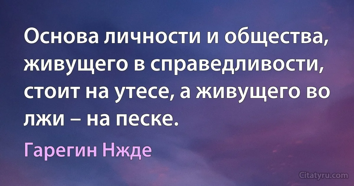 Основа личности и общества, живущего в справедливости, стоит на утесе, а живущего во лжи – на песке. (Гарегин Нжде)