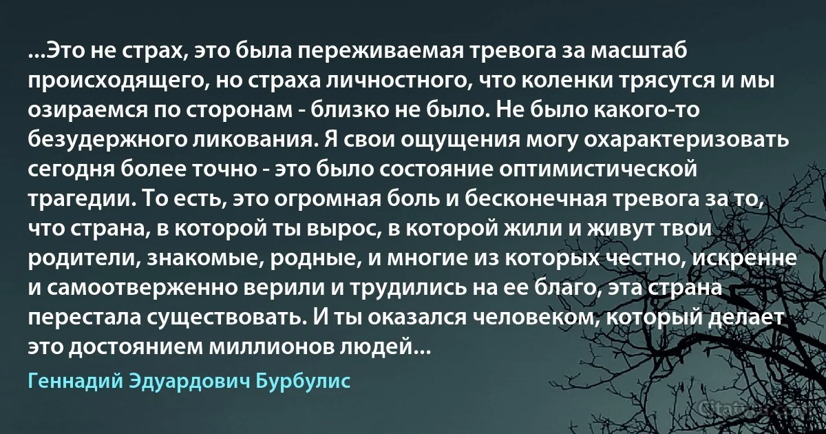 ...Это не страх, это была переживаемая тревога за масштаб происходящего, но страха личностного, что коленки трясутся и мы озираемся по сторонам - близко не было. Не было какого-то безудержного ликования. Я свои ощущения могу охарактеризовать сегодня более точно - это было состояние оптимистической трагедии. То есть, это огромная боль и бесконечная тревога за то, что страна, в которой ты вырос, в которой жили и живут твои родители, знакомые, родные, и многие из которых честно, искренне и самоотверженно верили и трудились на ее благо, эта страна перестала существовать. И ты оказался человеком, который делает это достоянием миллионов людей... (Геннадий Эдуардович Бурбулис)