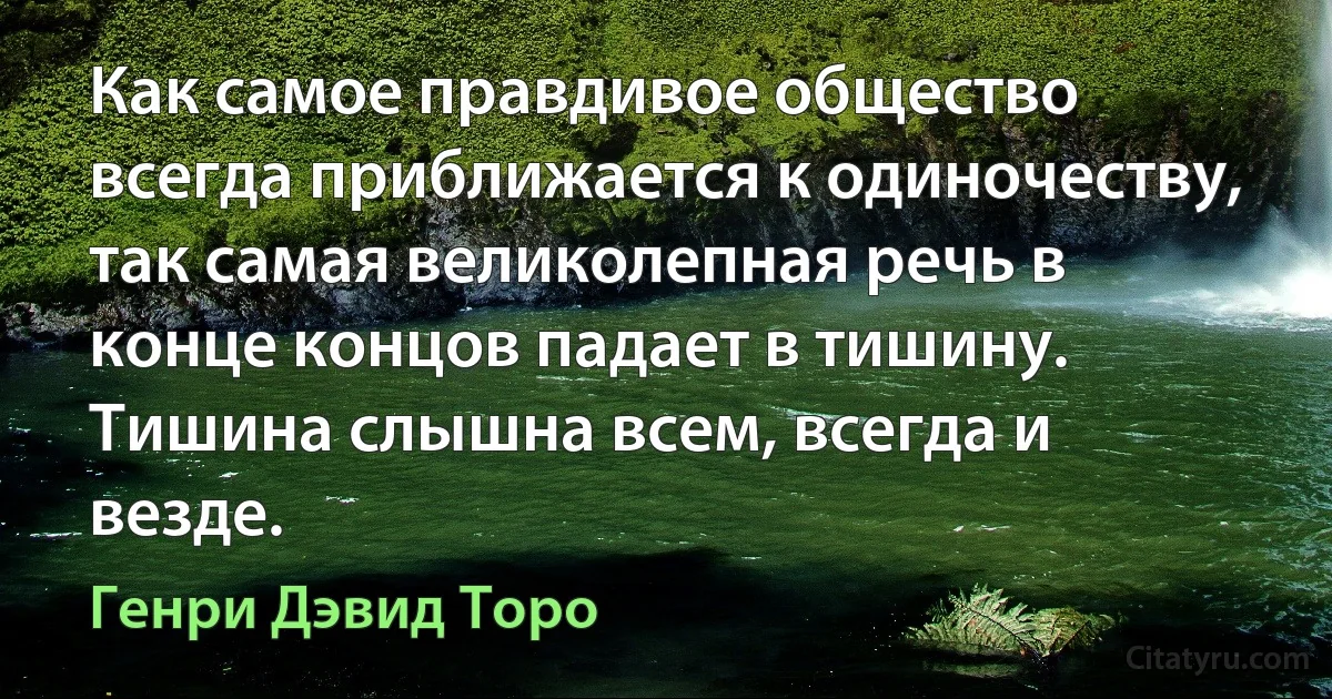 Как самое правдивое общество всегда приближается к одиночеству, так самая великолепная речь в конце концов падает в тишину. Тишина слышна всем, всегда и везде. (Генри Дэвид Торо)