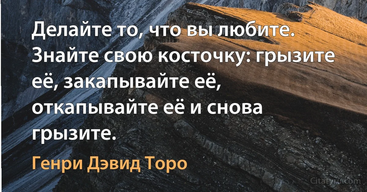 Делайте то, что вы любите. Знайте свою косточку: грызите её, закапывайте её, откапывайте её и снова грызите. (Генри Дэвид Торо)