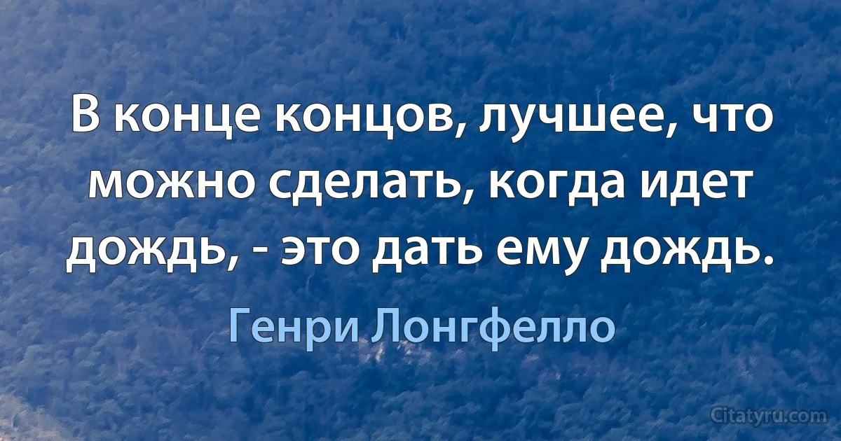 В конце концов, лучшее, что можно сделать, когда идет дождь, - это дать ему дождь. (Генри Лонгфелло)