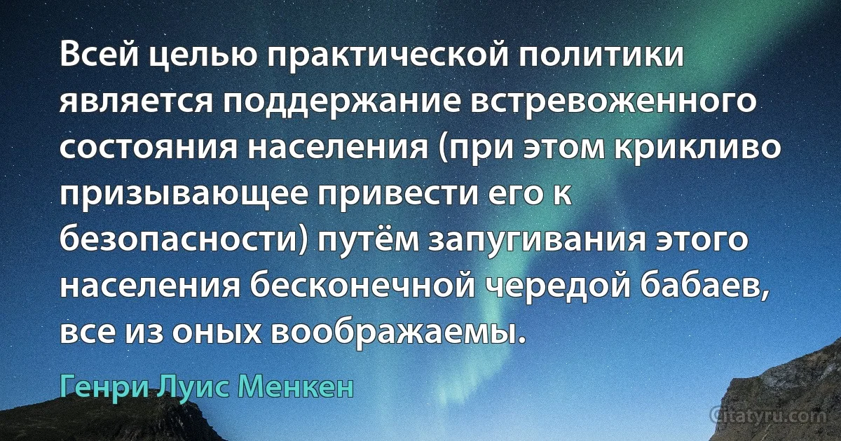 Всей целью практической политики является поддержание встревоженного состояния населения (при этом крикливо призывающее привести его к безопасности) путём запугивания этого населения бесконечной чередой бабаев, все из оных воображаемы. (Генри Луис Менкен)