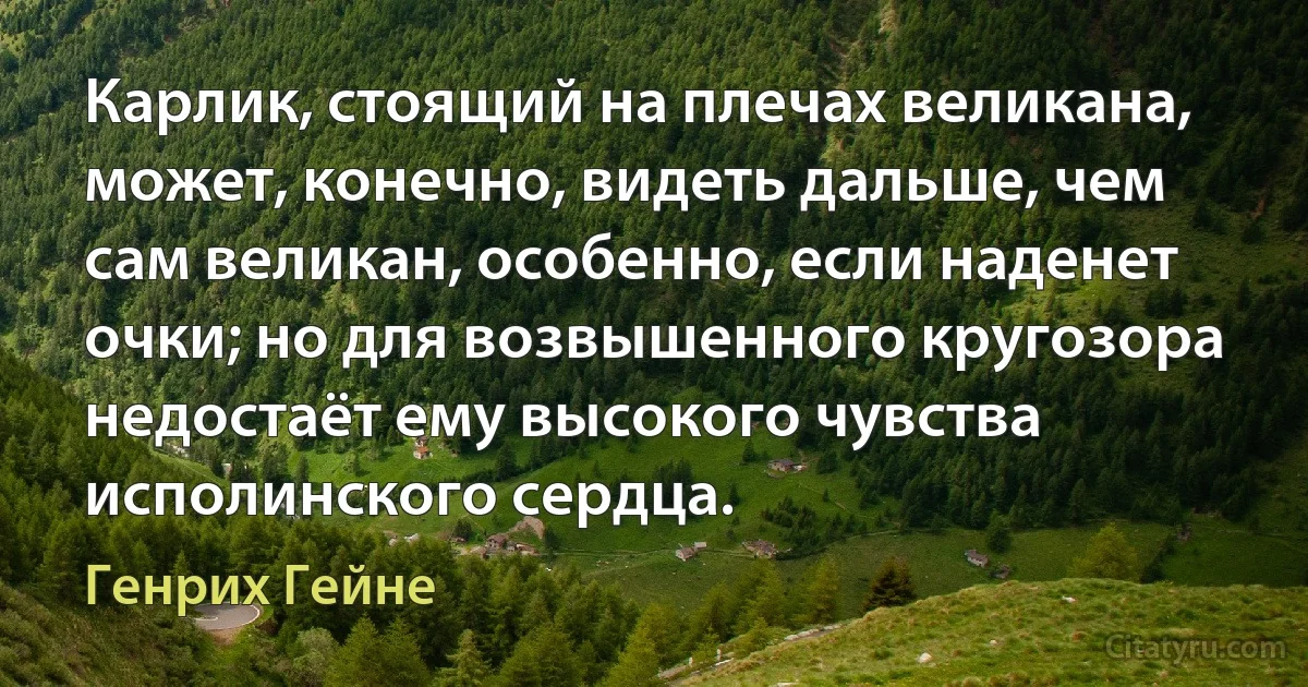 Карлик, стоящий на плечах великана, может, конечно, видеть дальше, чем сам великан, особенно, если наденет очки; но для возвышенного кругозора недостаёт ему высокого чувства исполинского сердца. (Генрих Гейне)