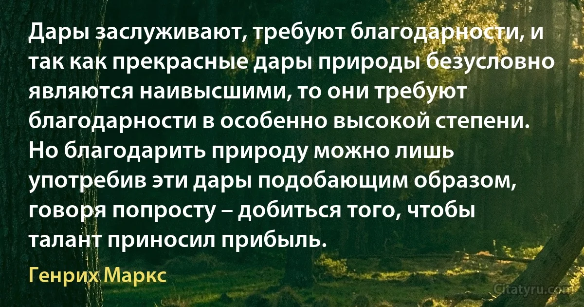 Дары заслуживают, требуют благодарности, и так как прекрасные дары природы безусловно являются наивысшими, то они требуют благодарности в особенно высокой степени. Но благодарить природу можно лишь употребив эти дары подобающим образом, говоря попросту – добиться того, чтобы талант приносил прибыль. (Генрих Маркс)