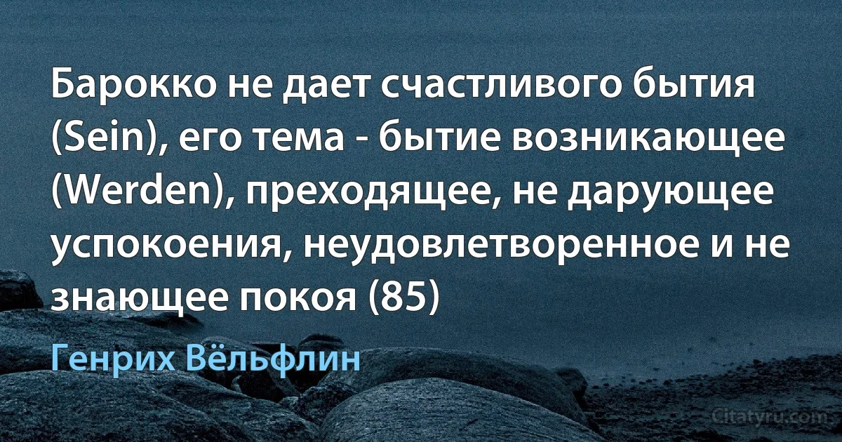 Барокко не дает счастливого бытия (Sein), его тема - бытие возникающее (Werden), преходящее, не дарующее успокоения, неудовлетворенное и не знающее покоя (85) (Генрих Вёльфлин)