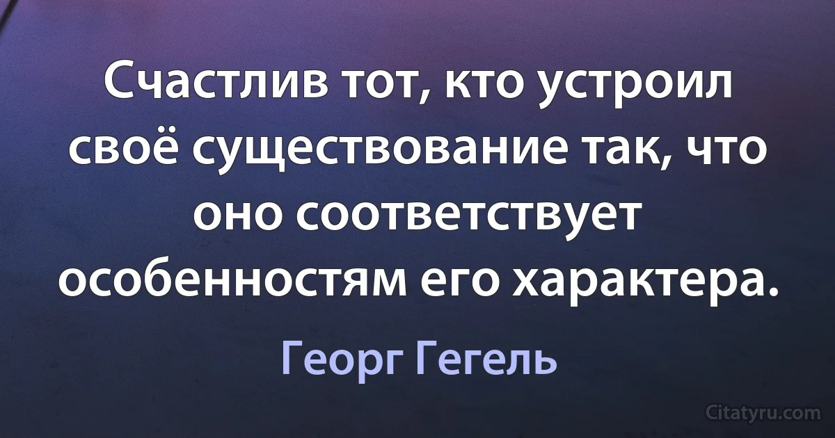 Счастлив тот, кто устроил своё существование так, что оно соответствует особенностям его характера. (Георг Гегель)