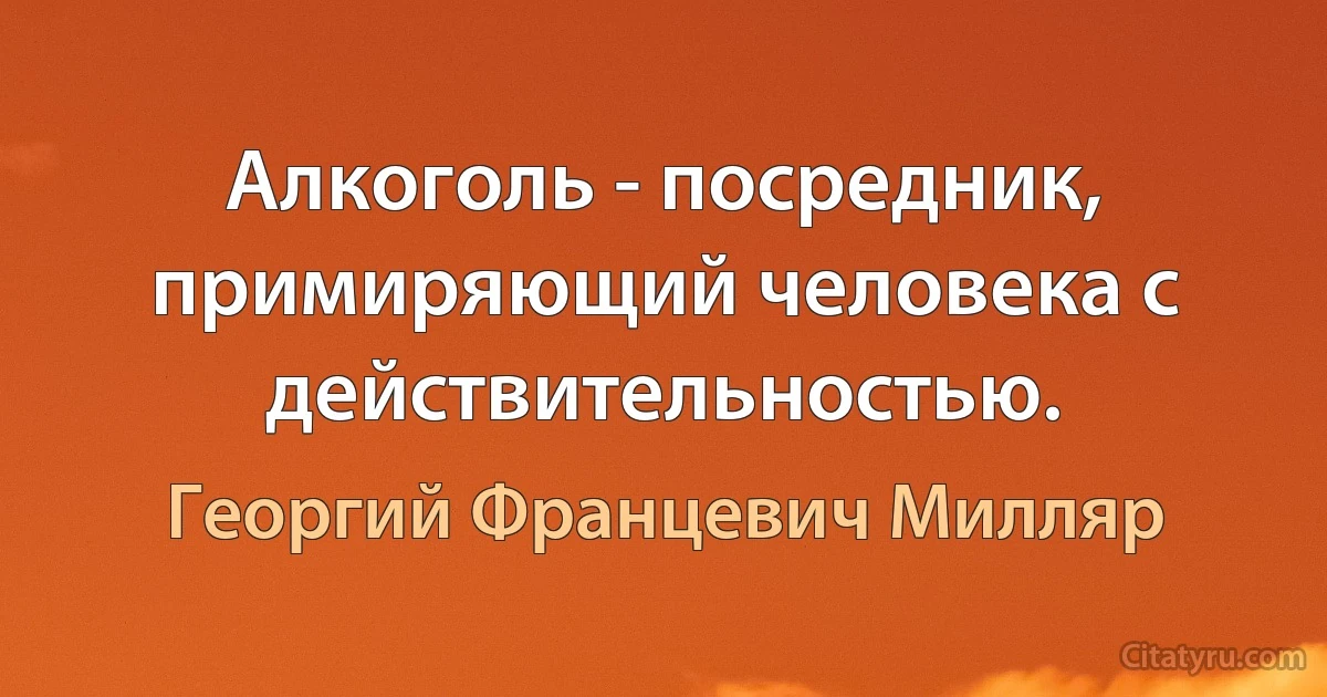 Алкоголь - посредник, примиряющий человека с действительностью. (Георгий Францевич Милляр)