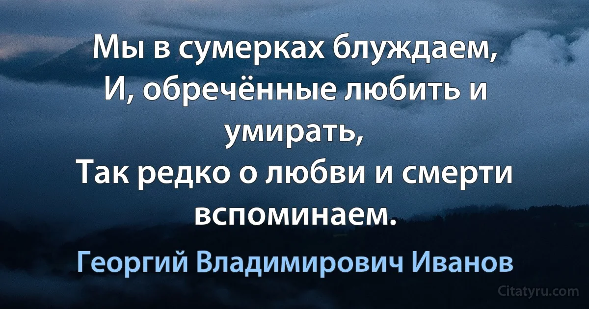 Мы в сумерках блуждаем,
И, обречённые любить и умирать,
Так редко о любви и смерти вспоминаем. (Георгий Владимирович Иванов)