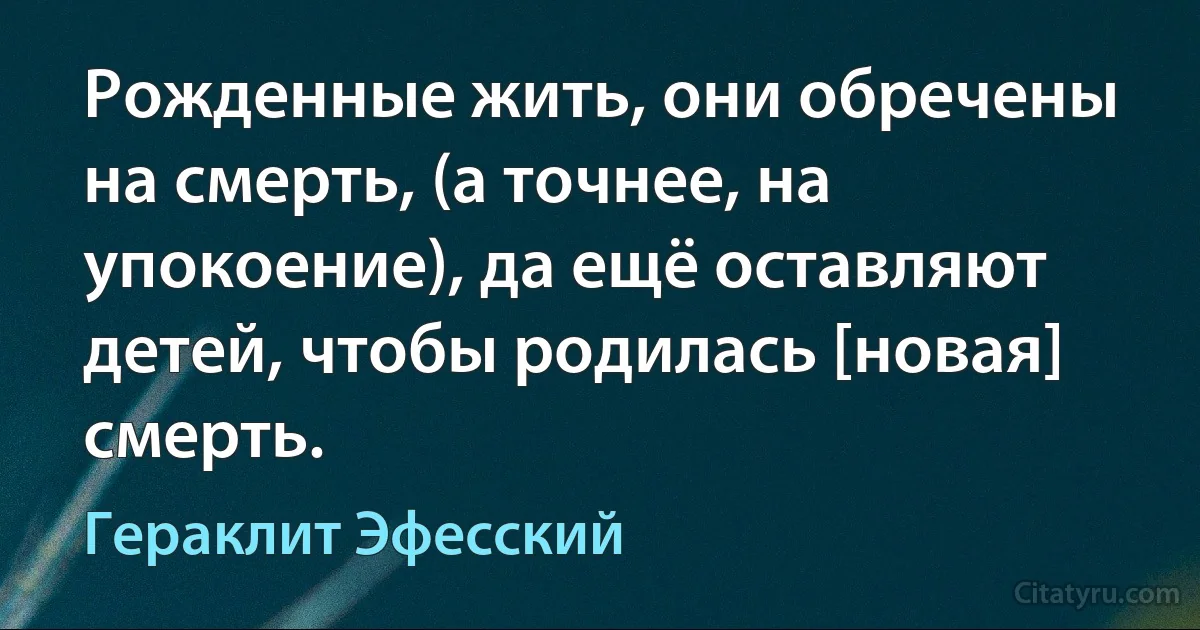 Рожденные жить, они обречены на смерть, (а точнее, на упокоение), да ещё оставляют детей, чтобы родилась [новая] смерть. (Гераклит Эфесский)