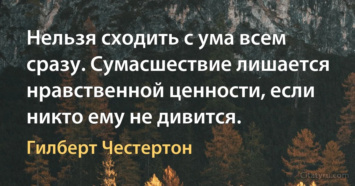 Нельзя сходить с ума всем сразу. Сумасшествие лишается нравственной ценности, если никто ему не дивится. (Гилберт Честертон)