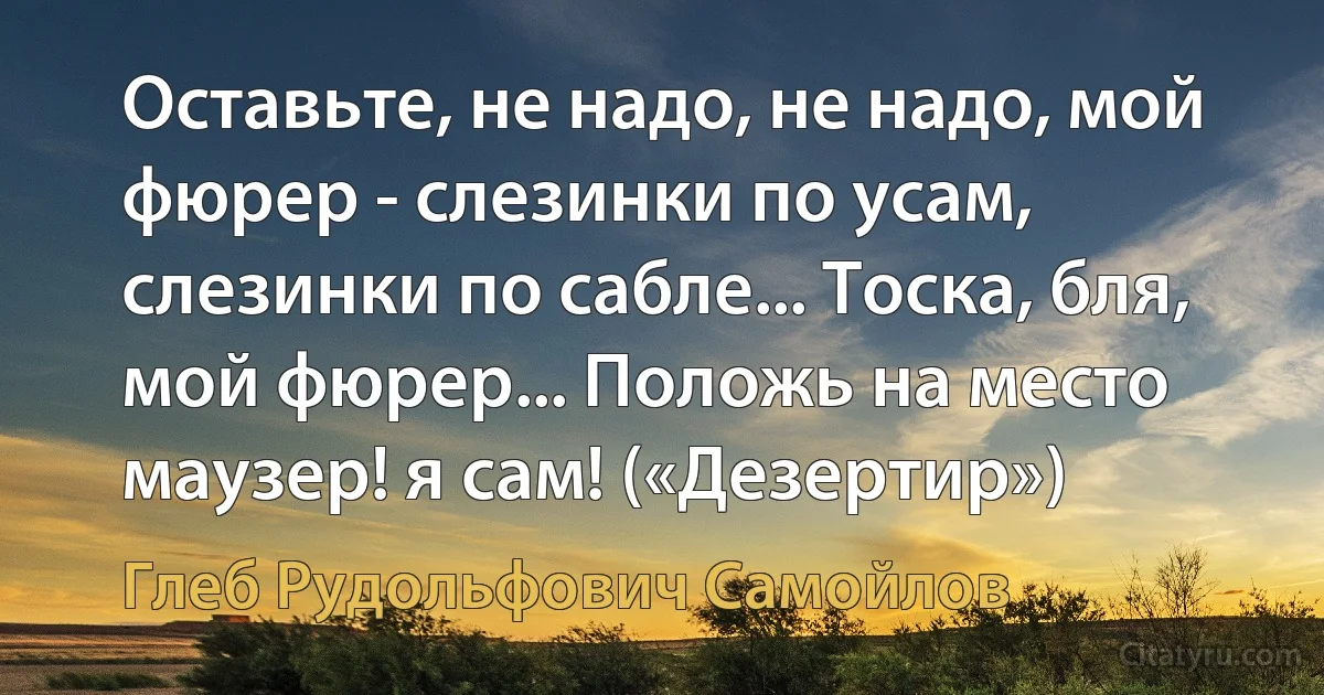 Оставьте, не надо, не надо, мой фюрер - слезинки по усам, слезинки по сабле... Тоска, бля, мой фюрер... Положь на место маузер! я сам! («Дезертир») (Глеб Рудольфович Самойлов)