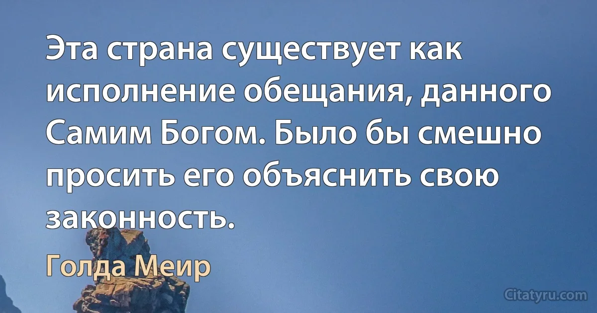 Эта страна существует как исполнение обещания, данного Самим Богом. Было бы смешно просить его объяснить свою законность. (Голда Меир)