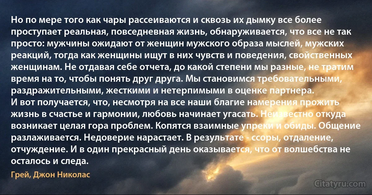 Но по мере того как чары рассеиваются и сквозь их дымку все более проступает реальная, повседневная жизнь, обнаруживается, что все не так просто: мужчины ожидают от женщин мужского образа мыслей, мужских реакций, тогда как женщины ищут в них чувств и поведения, свойственных женщинам. Не отдавая себе отчета, до какой степени мы разные, не тратим время на то, чтобы понять друг друга. Мы становимся требовательными, раздражительными, жесткими и нетерпимыми в оценке партнера.
И вот получается, что, несмотря на все наши благие намерения прожить жизнь в счастье и гармонии, любовь начинает угасать. Неизвестно откуда возникает целая гора проблем. Копятся взаимные упреки и обиды. Общение разлаживается. Недоверие нарастает. В результате - ссоры, отдаление, отчуждение. И в один прекрасный день оказывается, что от волшебства не осталось и следа. (Грей, Джон Николас)