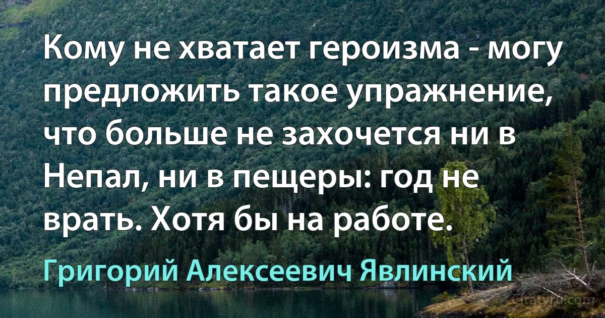 Кому не хватает героизма - могу предложить такое упражнение, что больше не захочется ни в Непал, ни в пещеры: год не врать. Хотя бы на работе. (Григорий Алексеевич Явлинский)