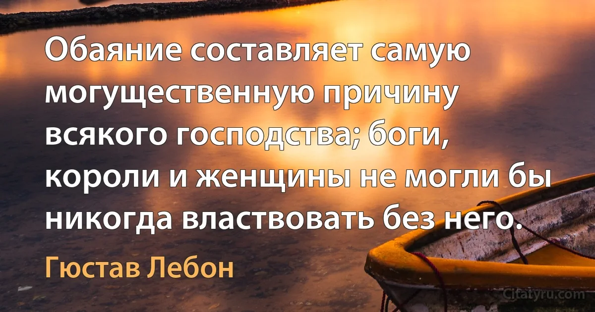 Обаяние составляет самую могущественную причину всякого господства; боги, короли и женщины не могли бы никогда властвовать без него. (Гюстав Лебон)