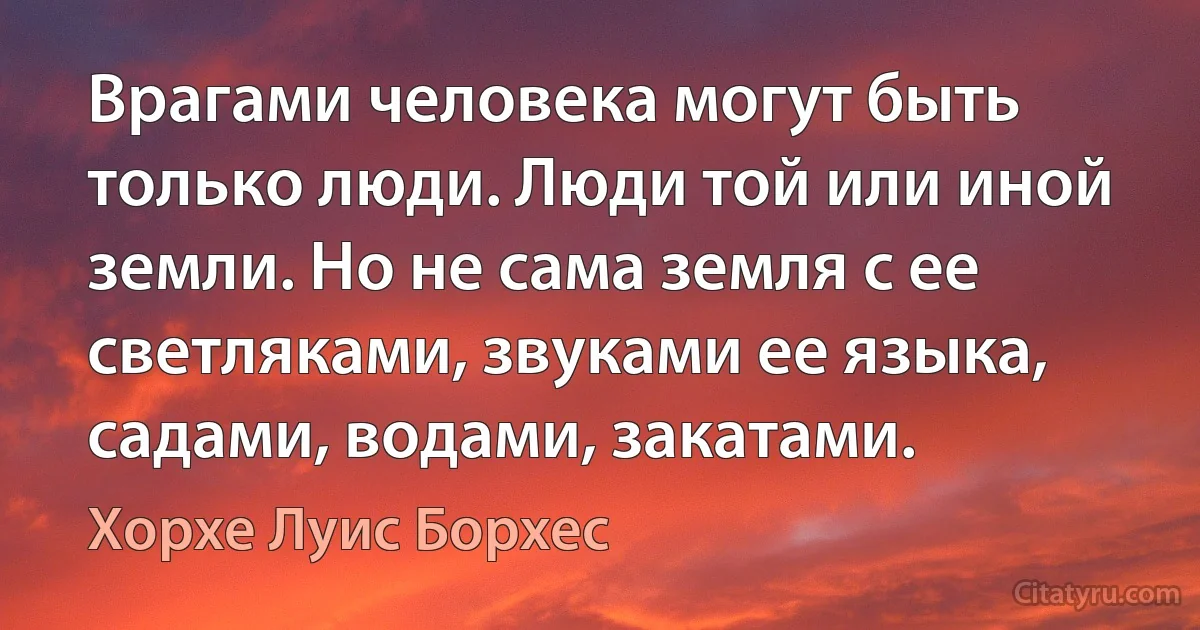 Врагами человека могут быть только люди. Люди той или иной земли. Но не сама земля с ее светляками, звуками ее языка, садами, водами, закатами. (Хорхе Луис Борхес)