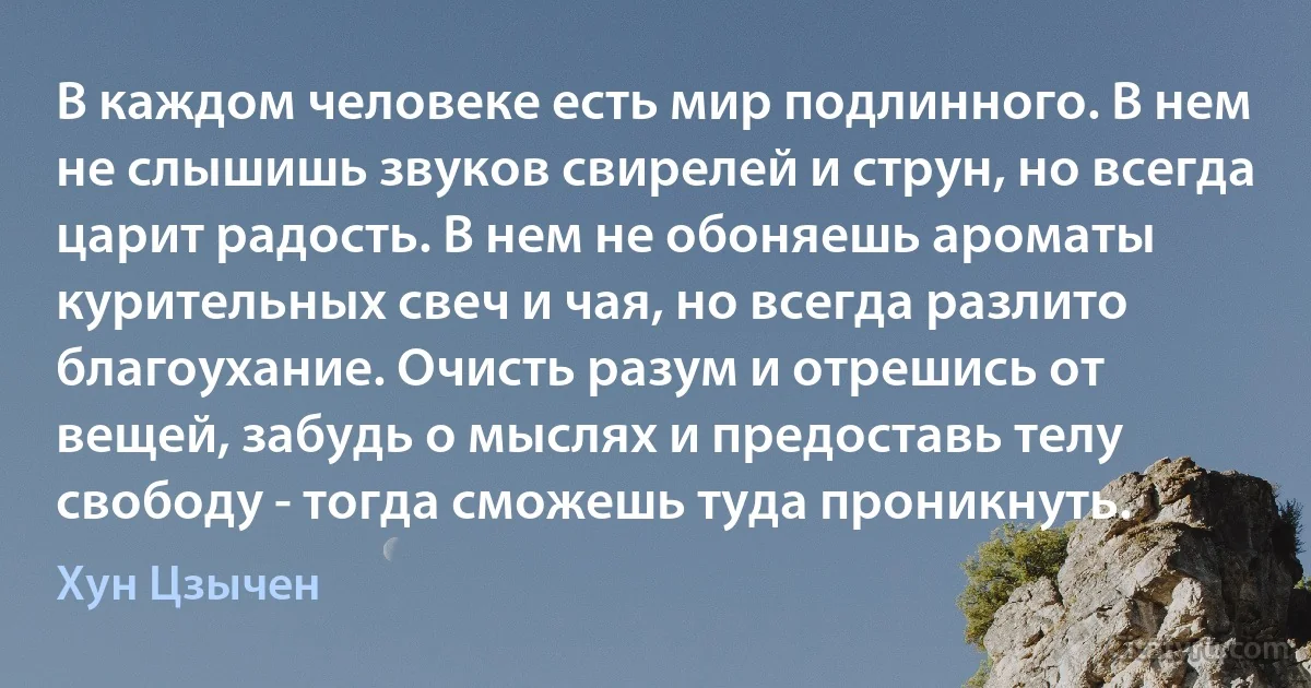 В каждом человеке есть мир подлинного. В нем не слышишь звуков свирелей и струн, но всегда царит радость. В нем не обоняешь ароматы курительных свеч и чая, но всегда разлито благоухание. Очисть разум и отрешись от вещей, забудь о мыслях и предоставь телу свободу - тогда сможешь туда проникнуть. (Хун Цзычен)