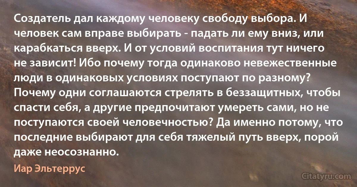 Создатель дал каждому человеку свободу выбора. И человек сам вправе выбирать - падать ли ему вниз, или карабкаться вверх. И от условий воспитания тут ничего не зависит! Ибо почему тогда одинаково невежественные люди в одинаковых условиях поступают по разному? Почему одни соглашаются стрелять в беззащитных, чтобы спасти себя, а другие предпочитают умереть сами, но не поступаются своей человечностью? Да именно потому, что последние выбирают для себя тяжелый путь вверх, порой даже неосознанно. (Иар Эльтеррус)