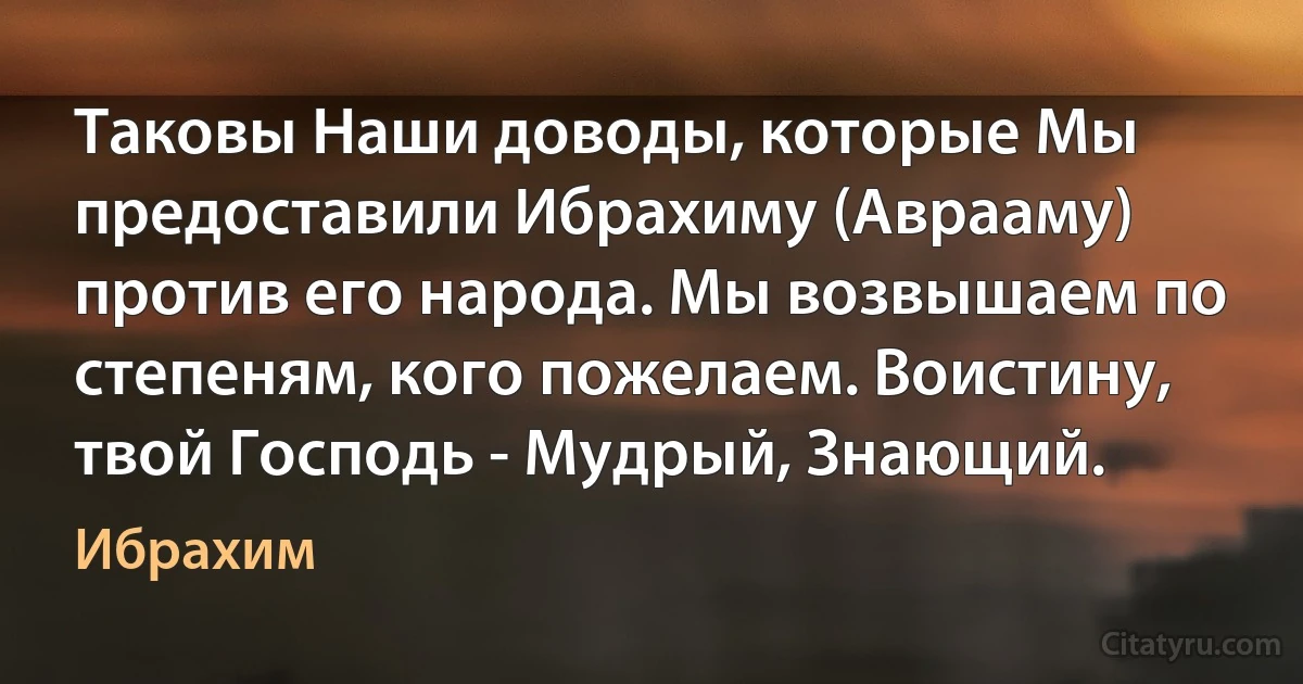 Таковы Наши доводы, которые Мы предоставили Ибрахиму (Аврааму) против его народа. Мы возвышаем по степеням, кого пожелаем. Воистину, твой Господь - Мудрый, Знающий. (Ибрахим)