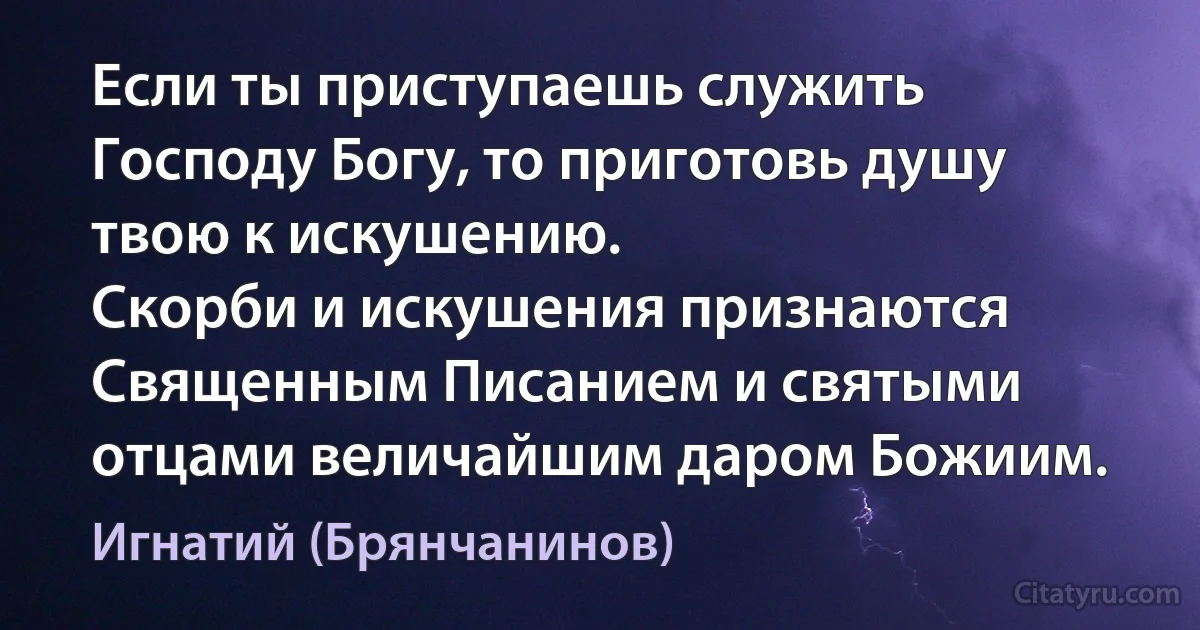 Если ты приступаешь служить Господу Богу, то приготовь душу твою к искушению.
Скорби и искушения признаются Священным Писанием и святыми отцами величайшим даром Божиим. (Игнатий (Брянчанинов))