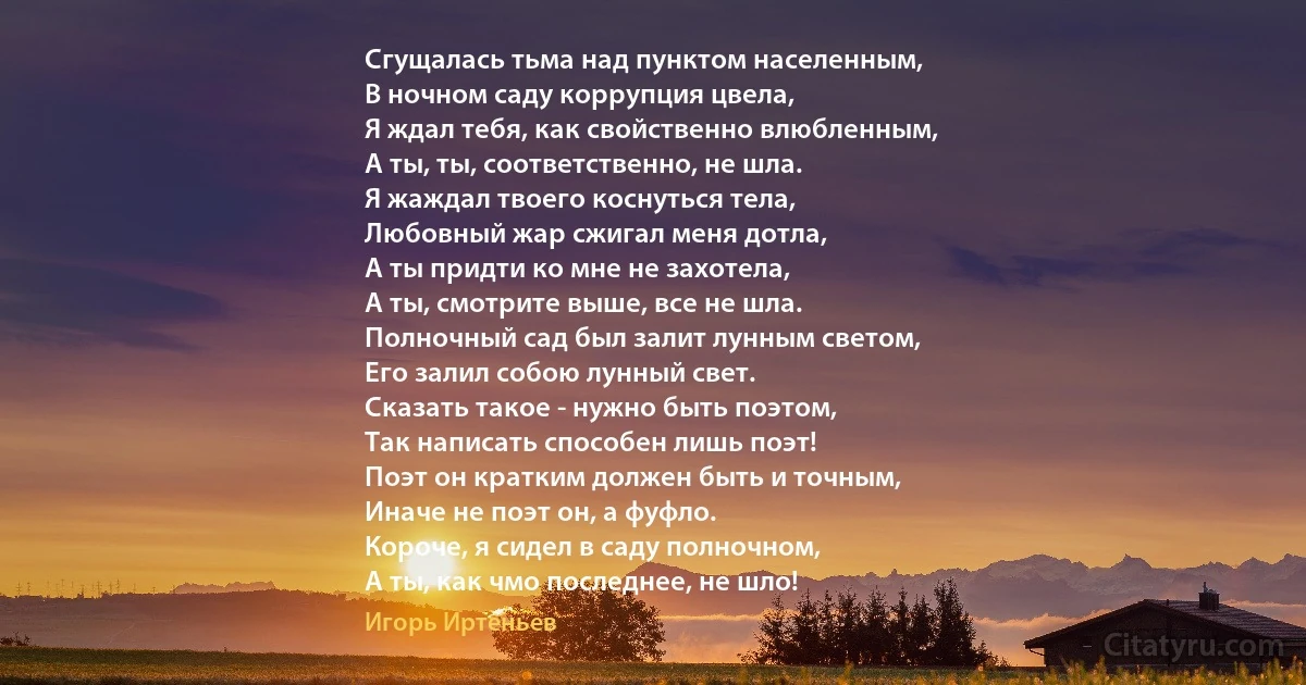 Сгущалась тьма над пунктом населенным,
В ночном саду коррупция цвела,
Я ждал тебя, как свойственно влюбленным,
А ты, ты, соответственно, не шла.
Я жаждал твоего коснуться тела,
Любовный жар сжигал меня дотла,
А ты придти ко мне не захотела,
А ты, смотрите выше, все не шла.
Полночный сад был залит лунным светом,
Его залил собою лунный свет.
Сказать такое - нужно быть поэтом,
Так написать способен лишь поэт!
Поэт он кратким должен быть и точным,
Иначе не поэт он, а фуфло.
Короче, я сидел в саду полночном,
А ты, как чмо последнее, не шло! (Игорь Иртеньев)