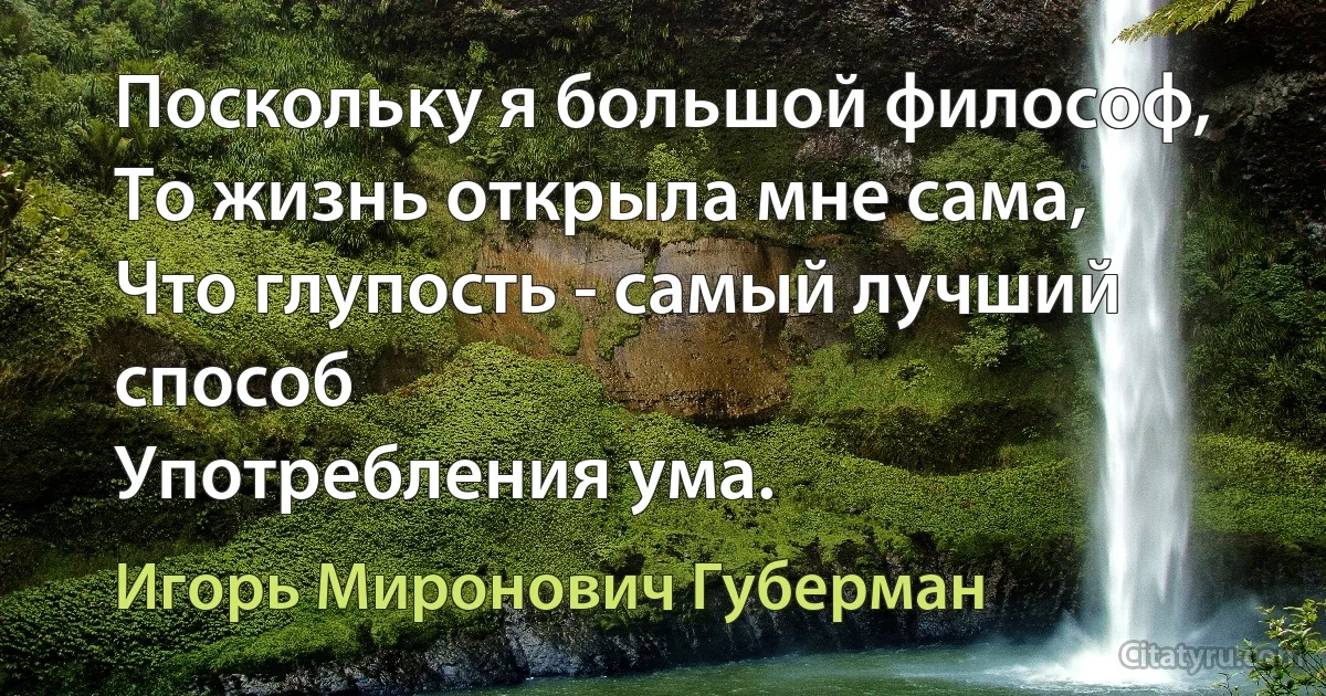 Поскольку я большой философ,
То жизнь открыла мне сама,
Что глупость - самый лучший способ
Употребления ума. (Игорь Миронович Губерман)