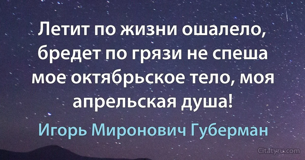 Летит по жизни ошалело, бредет по грязи не спеша 
мое октябрьское тело, моя апрельская душа! (Игорь Миронович Губерман)