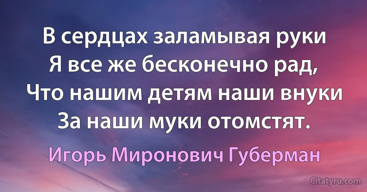 В сердцах заламывая руки
Я все же бесконечно рад,
Что нашим детям наши внуки
За наши муки отомстят. (Игорь Миронович Губерман)