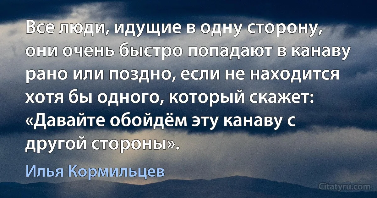 Все люди, идущие в одну сторону, они очень быстро попадают в канаву рано или поздно, если не находится хотя бы одного, который скажет: «Давайте обойдём эту канаву с другой стороны». (Илья Кормильцев)