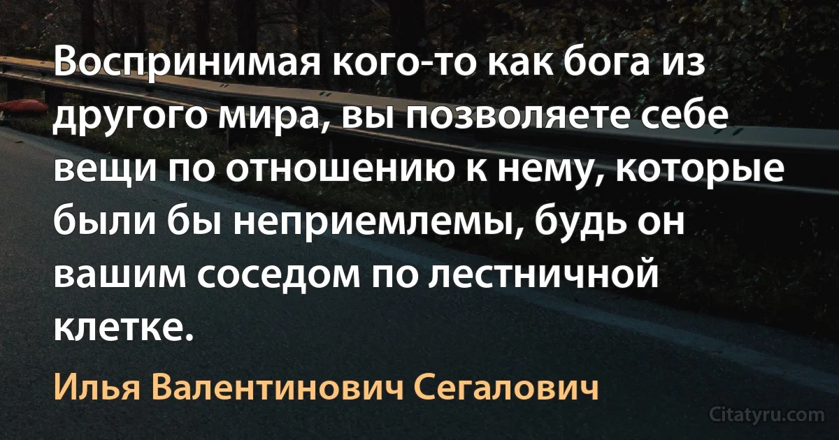 Воспринимая кого-то как бога из другого мира, вы позволяете себе вещи по отношению к нему, которые были бы неприемлемы, будь он вашим соседом по лестничной клетке. (Илья Валентинович Сегалович)