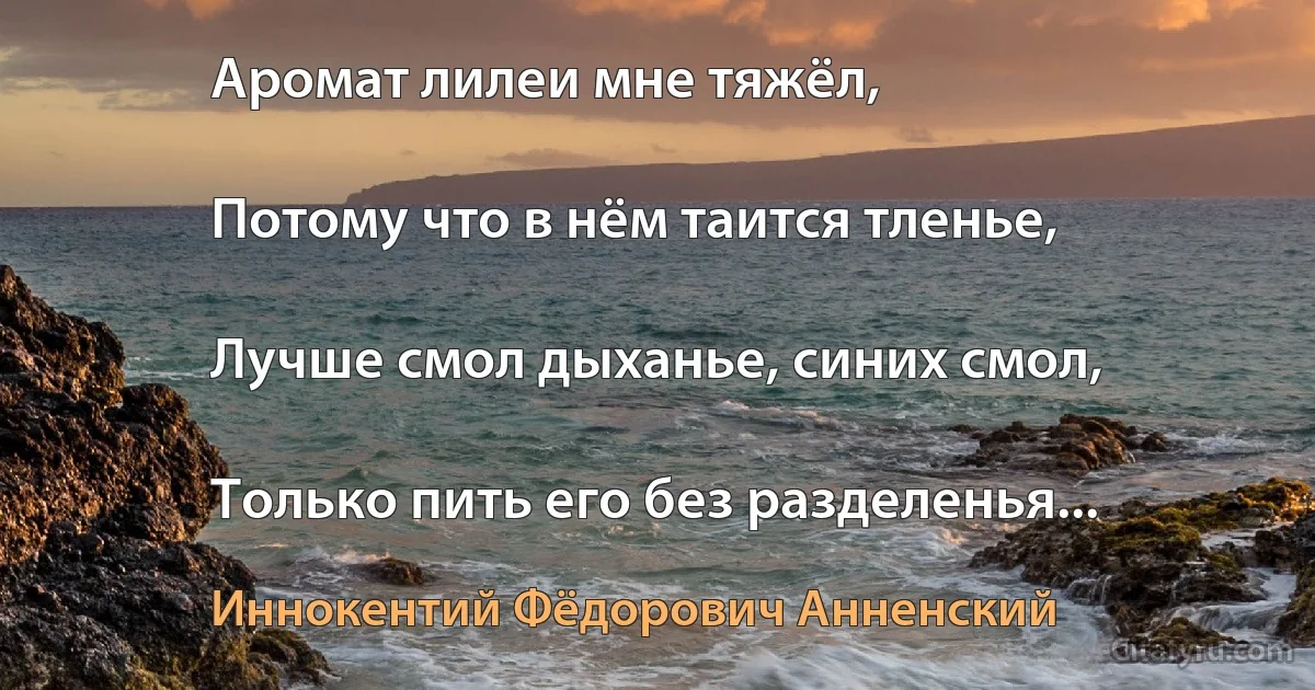 Аромат лилеи мне тяжёл,

Потому что в нём таится тленье,

Лучше смол дыханье, синих смол,

Только пить его без разделенья... (Иннокентий Фёдорович Анненский)