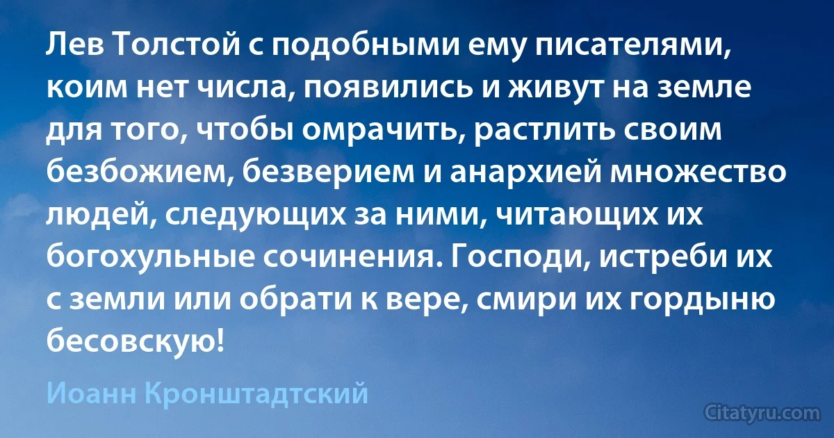 Лев Толстой с подобными ему писателями, коим нет числа, появились и живут на земле для того, чтобы омрачить, растлить своим безбожием, безверием и анархией множество людей, следующих за ними, читающих их богохульные сочинения. Господи, истреби их с земли или обрати к вере, смири их гордыню бесовскую! (Иоанн Кронштадтский)